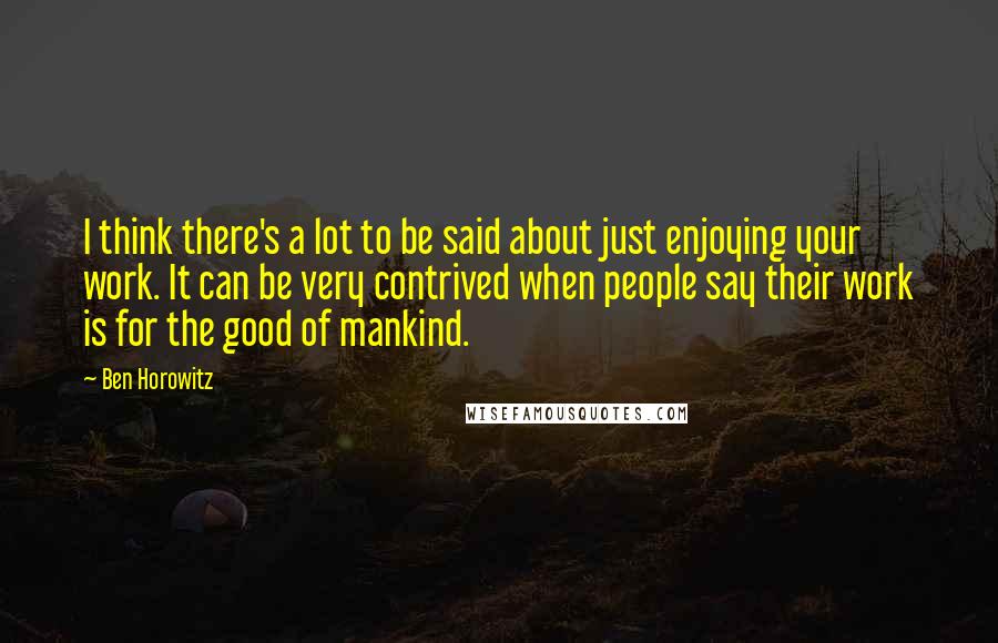 Ben Horowitz Quotes: I think there's a lot to be said about just enjoying your work. It can be very contrived when people say their work is for the good of mankind.