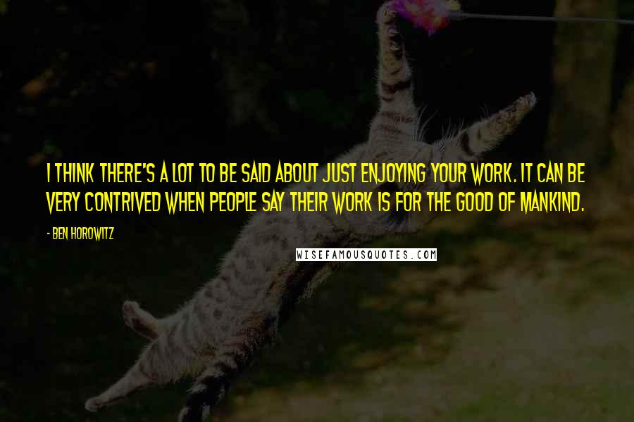 Ben Horowitz Quotes: I think there's a lot to be said about just enjoying your work. It can be very contrived when people say their work is for the good of mankind.