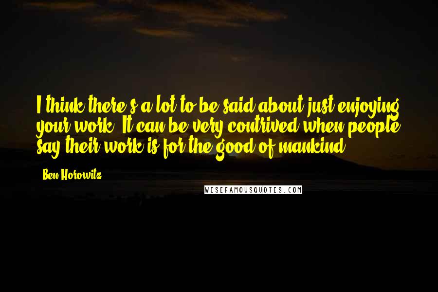 Ben Horowitz Quotes: I think there's a lot to be said about just enjoying your work. It can be very contrived when people say their work is for the good of mankind.