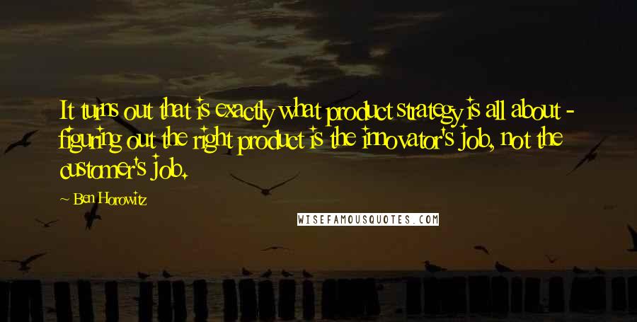 Ben Horowitz Quotes: It turns out that is exactly what product strategy is all about - figuring out the right product is the innovator's job, not the customer's job.