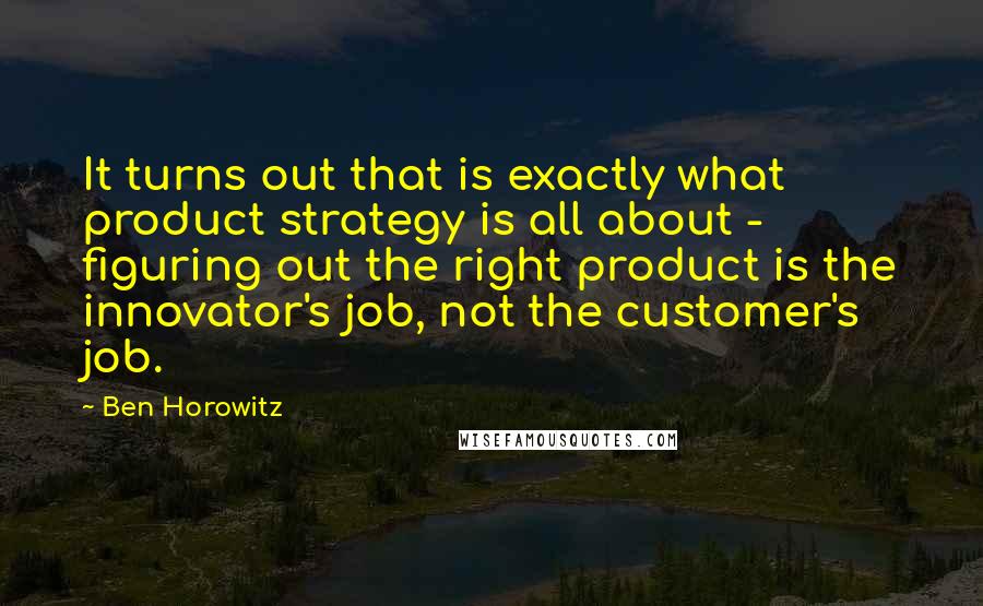 Ben Horowitz Quotes: It turns out that is exactly what product strategy is all about - figuring out the right product is the innovator's job, not the customer's job.