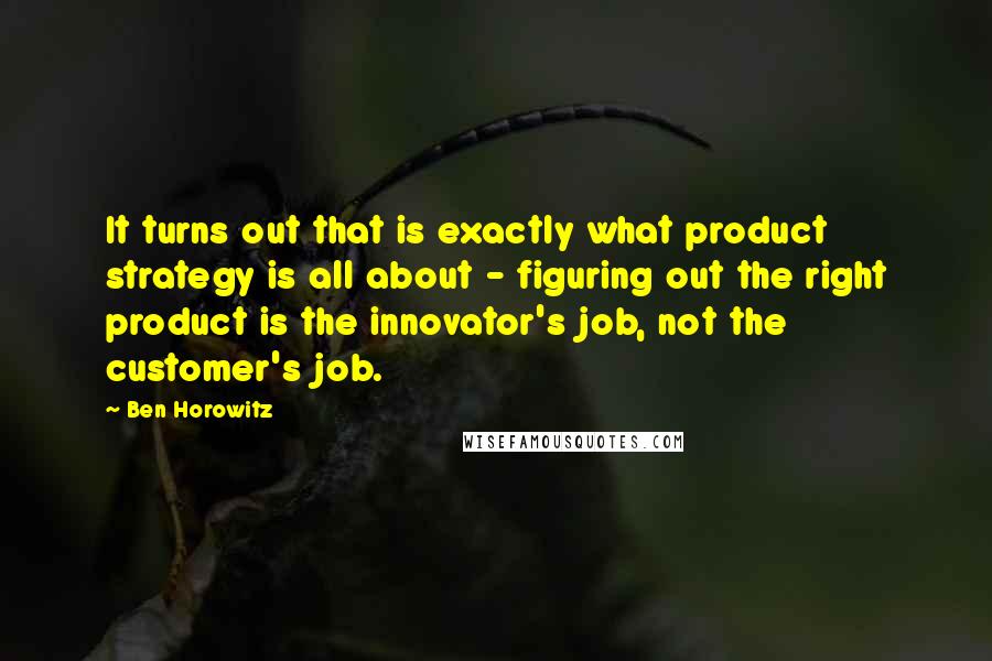 Ben Horowitz Quotes: It turns out that is exactly what product strategy is all about - figuring out the right product is the innovator's job, not the customer's job.