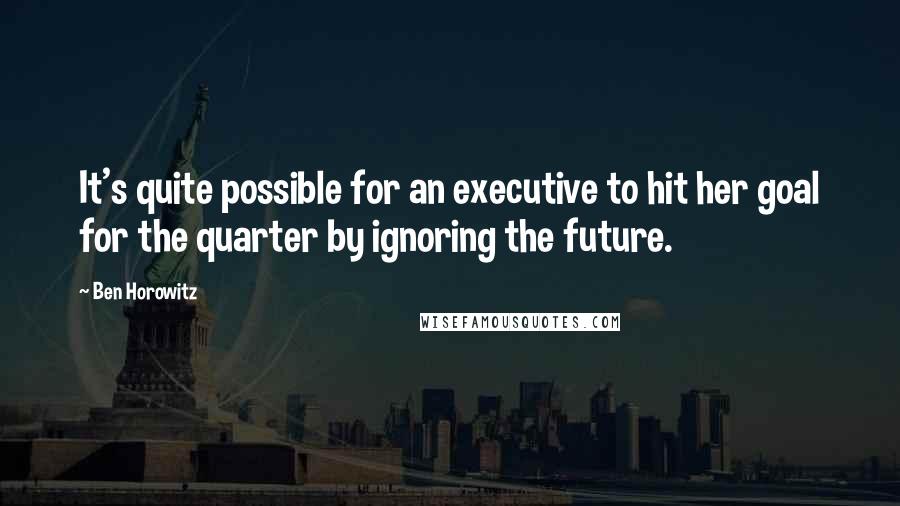 Ben Horowitz Quotes: It's quite possible for an executive to hit her goal for the quarter by ignoring the future.