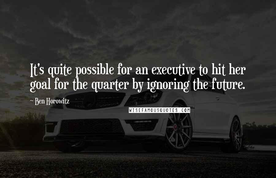 Ben Horowitz Quotes: It's quite possible for an executive to hit her goal for the quarter by ignoring the future.