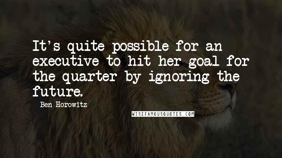 Ben Horowitz Quotes: It's quite possible for an executive to hit her goal for the quarter by ignoring the future.