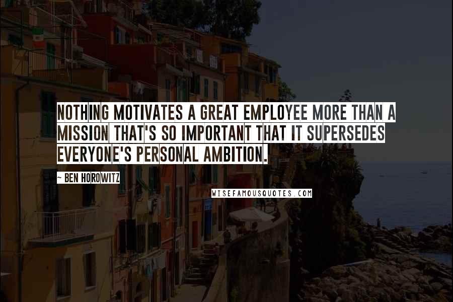 Ben Horowitz Quotes: Nothing motivates a great employee more than a mission that's so important that it supersedes everyone's personal ambition.