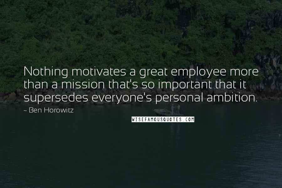 Ben Horowitz Quotes: Nothing motivates a great employee more than a mission that's so important that it supersedes everyone's personal ambition.