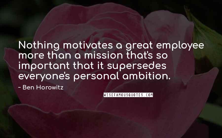 Ben Horowitz Quotes: Nothing motivates a great employee more than a mission that's so important that it supersedes everyone's personal ambition.