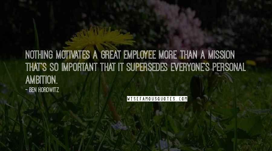 Ben Horowitz Quotes: Nothing motivates a great employee more than a mission that's so important that it supersedes everyone's personal ambition.