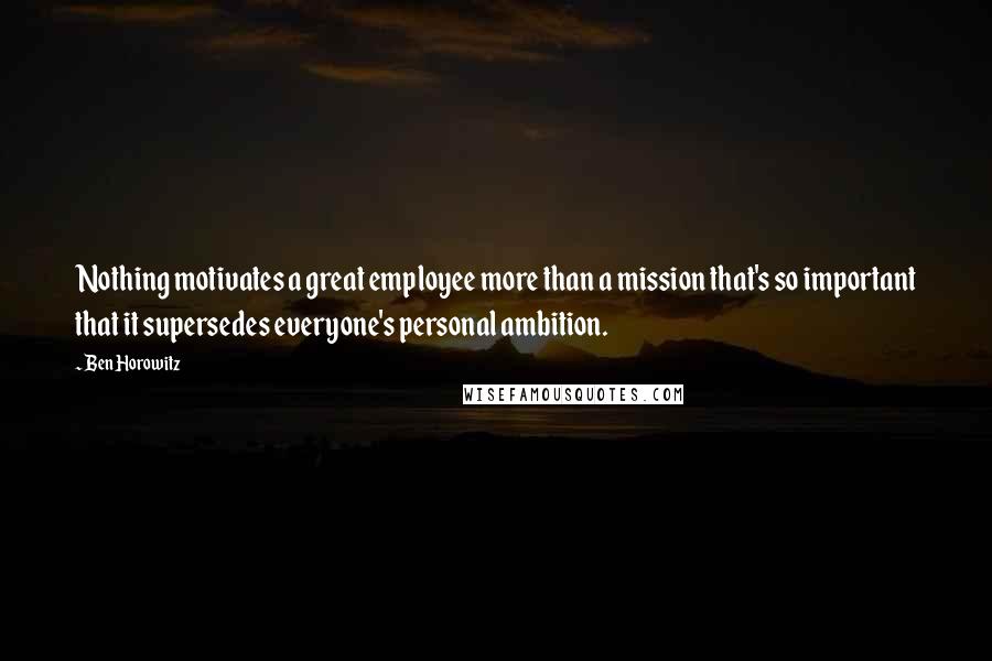 Ben Horowitz Quotes: Nothing motivates a great employee more than a mission that's so important that it supersedes everyone's personal ambition.