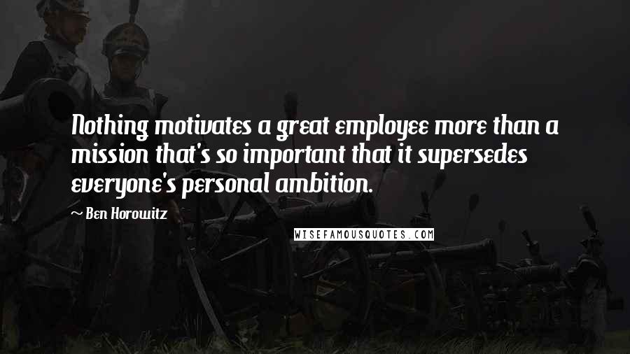 Ben Horowitz Quotes: Nothing motivates a great employee more than a mission that's so important that it supersedes everyone's personal ambition.