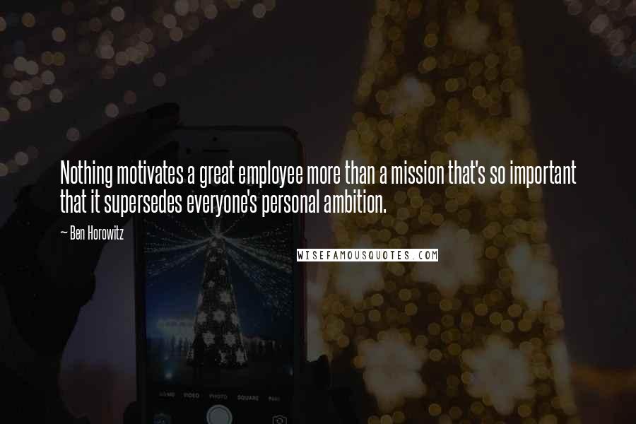 Ben Horowitz Quotes: Nothing motivates a great employee more than a mission that's so important that it supersedes everyone's personal ambition.