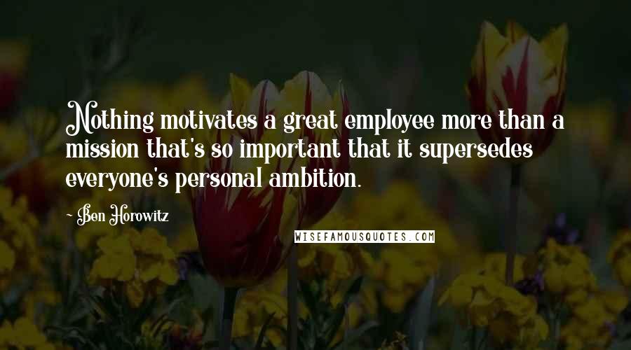 Ben Horowitz Quotes: Nothing motivates a great employee more than a mission that's so important that it supersedes everyone's personal ambition.