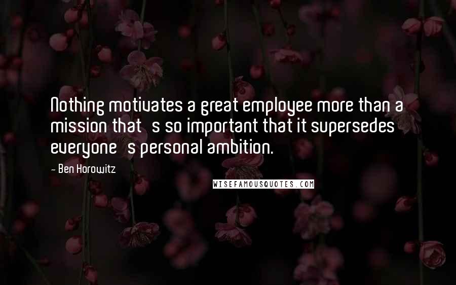 Ben Horowitz Quotes: Nothing motivates a great employee more than a mission that's so important that it supersedes everyone's personal ambition.