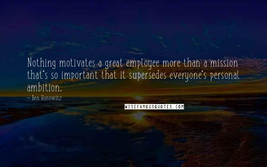 Ben Horowitz Quotes: Nothing motivates a great employee more than a mission that's so important that it supersedes everyone's personal ambition.