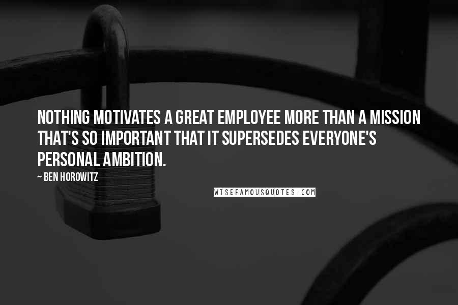 Ben Horowitz Quotes: Nothing motivates a great employee more than a mission that's so important that it supersedes everyone's personal ambition.