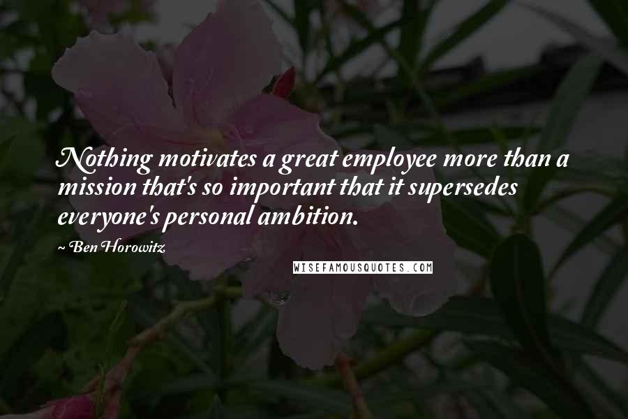 Ben Horowitz Quotes: Nothing motivates a great employee more than a mission that's so important that it supersedes everyone's personal ambition.