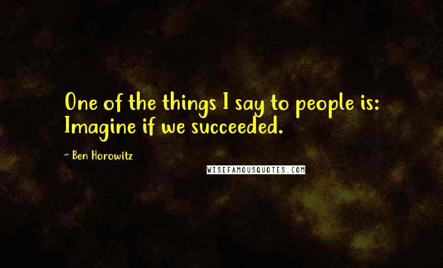 Ben Horowitz Quotes: One of the things I say to people is: Imagine if we succeeded.