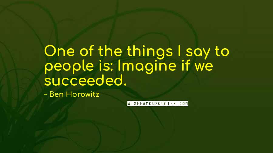 Ben Horowitz Quotes: One of the things I say to people is: Imagine if we succeeded.