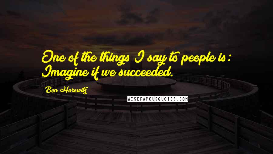 Ben Horowitz Quotes: One of the things I say to people is: Imagine if we succeeded.