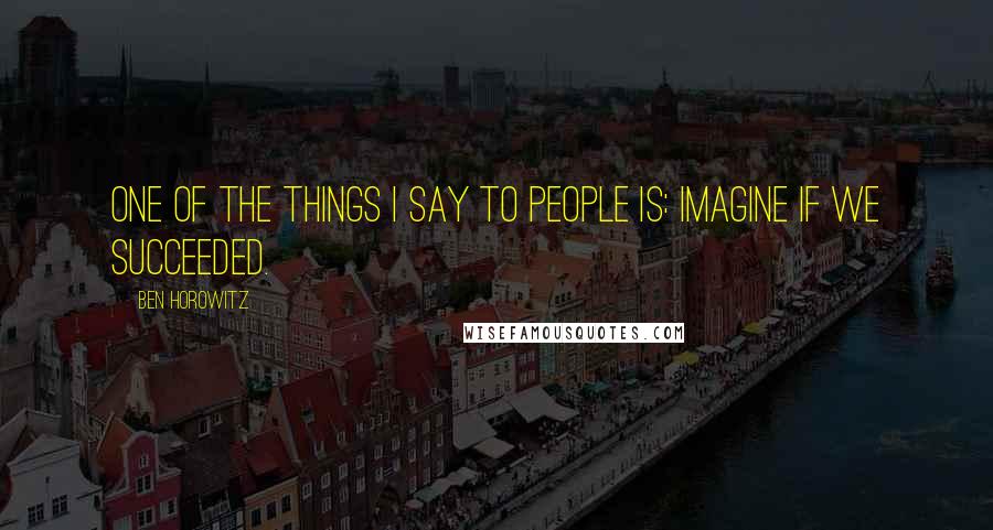 Ben Horowitz Quotes: One of the things I say to people is: Imagine if we succeeded.