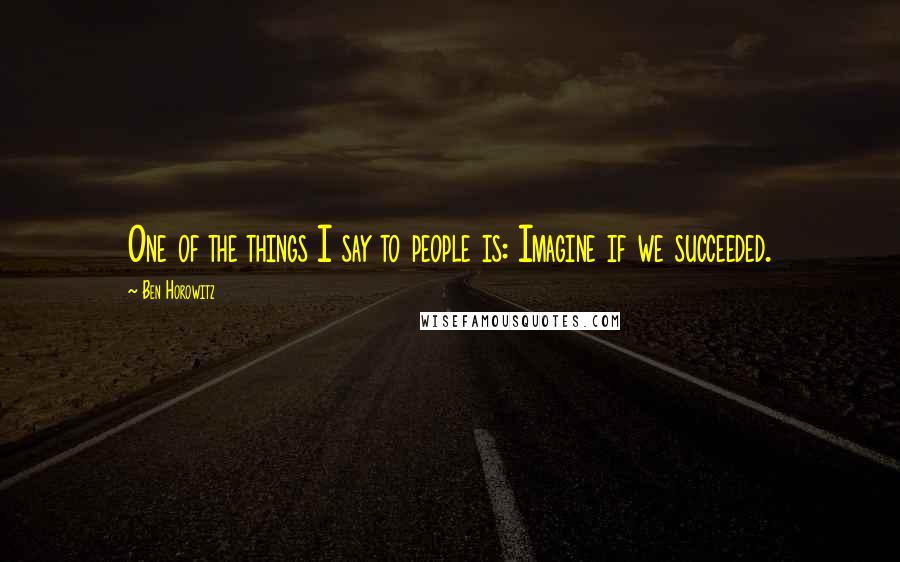 Ben Horowitz Quotes: One of the things I say to people is: Imagine if we succeeded.
