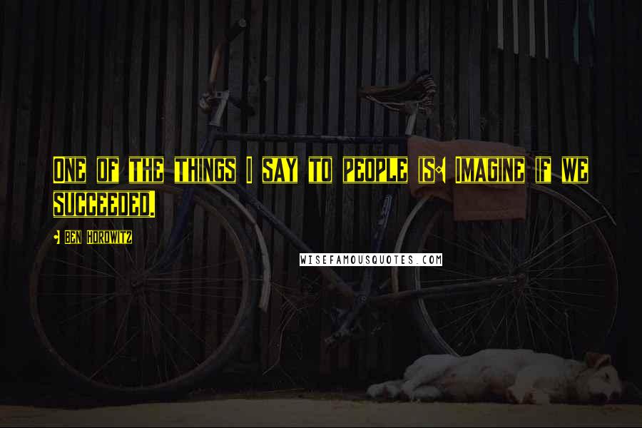 Ben Horowitz Quotes: One of the things I say to people is: Imagine if we succeeded.