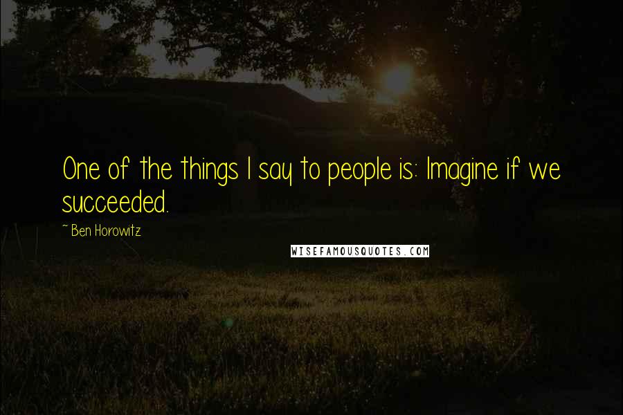 Ben Horowitz Quotes: One of the things I say to people is: Imagine if we succeeded.