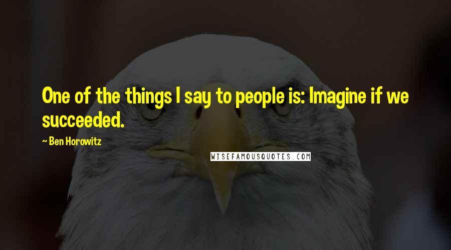 Ben Horowitz Quotes: One of the things I say to people is: Imagine if we succeeded.