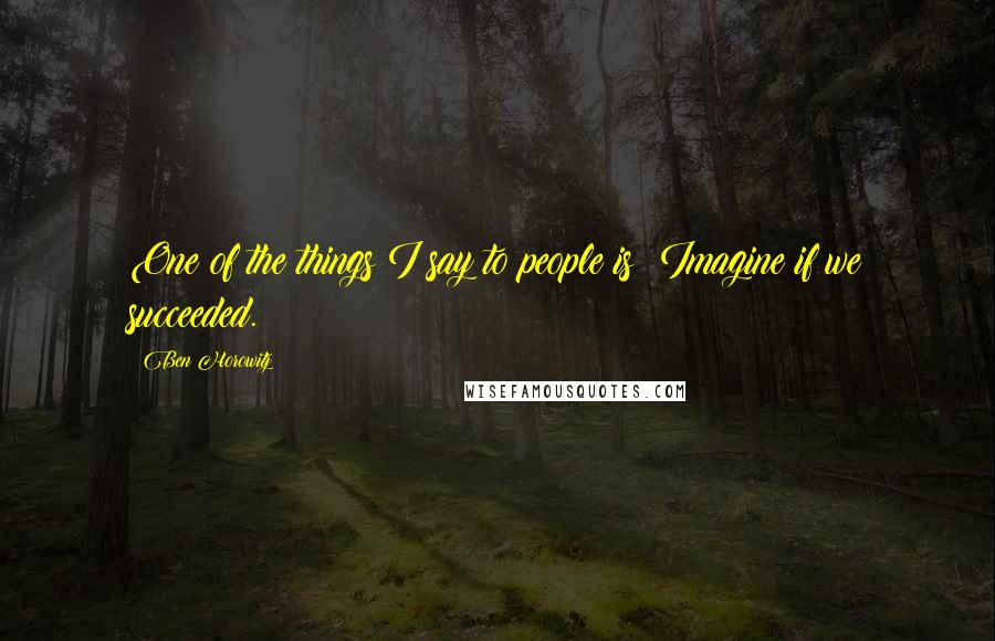 Ben Horowitz Quotes: One of the things I say to people is: Imagine if we succeeded.