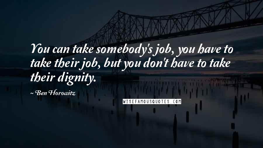 Ben Horowitz Quotes: You can take somebody's job, you have to take their job, but you don't have to take their dignity.
