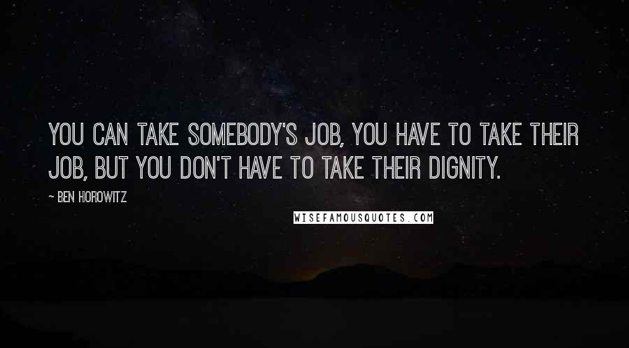 Ben Horowitz Quotes: You can take somebody's job, you have to take their job, but you don't have to take their dignity.