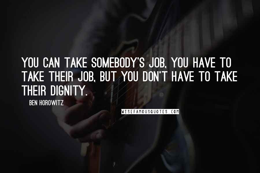 Ben Horowitz Quotes: You can take somebody's job, you have to take their job, but you don't have to take their dignity.