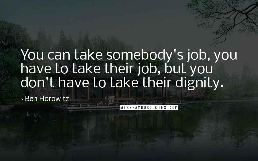 Ben Horowitz Quotes: You can take somebody's job, you have to take their job, but you don't have to take their dignity.