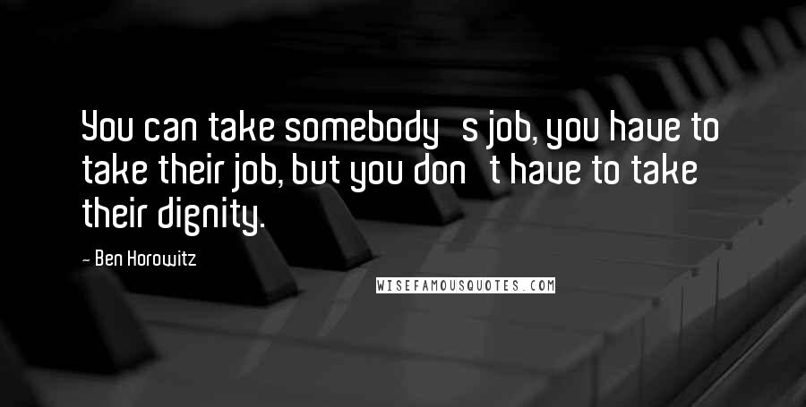Ben Horowitz Quotes: You can take somebody's job, you have to take their job, but you don't have to take their dignity.