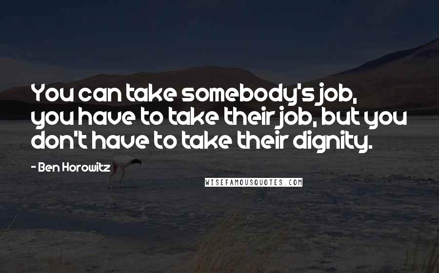 Ben Horowitz Quotes: You can take somebody's job, you have to take their job, but you don't have to take their dignity.
