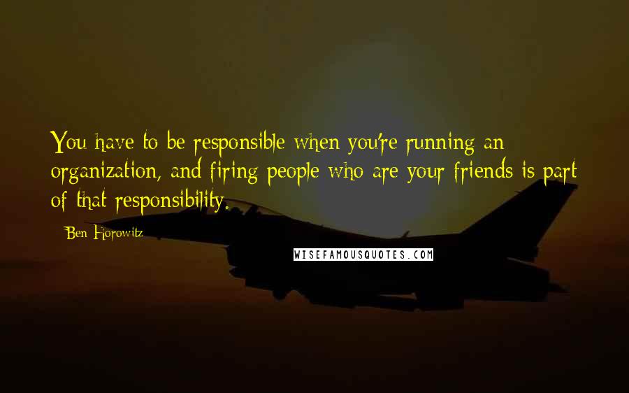 Ben Horowitz Quotes: You have to be responsible when you're running an organization, and firing people who are your friends is part of that responsibility.