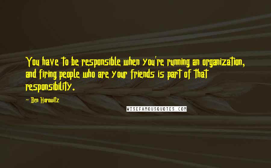 Ben Horowitz Quotes: You have to be responsible when you're running an organization, and firing people who are your friends is part of that responsibility.