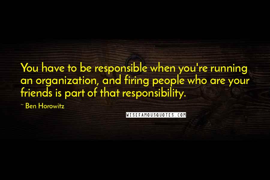 Ben Horowitz Quotes: You have to be responsible when you're running an organization, and firing people who are your friends is part of that responsibility.