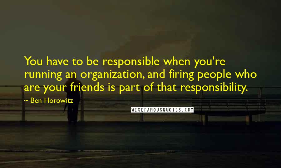 Ben Horowitz Quotes: You have to be responsible when you're running an organization, and firing people who are your friends is part of that responsibility.