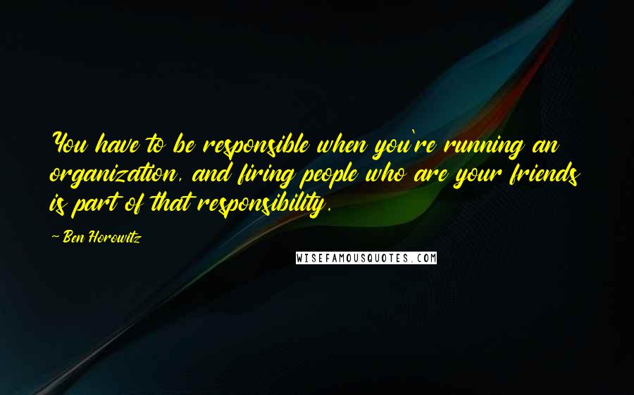 Ben Horowitz Quotes: You have to be responsible when you're running an organization, and firing people who are your friends is part of that responsibility.