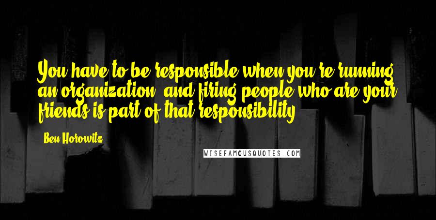 Ben Horowitz Quotes: You have to be responsible when you're running an organization, and firing people who are your friends is part of that responsibility.