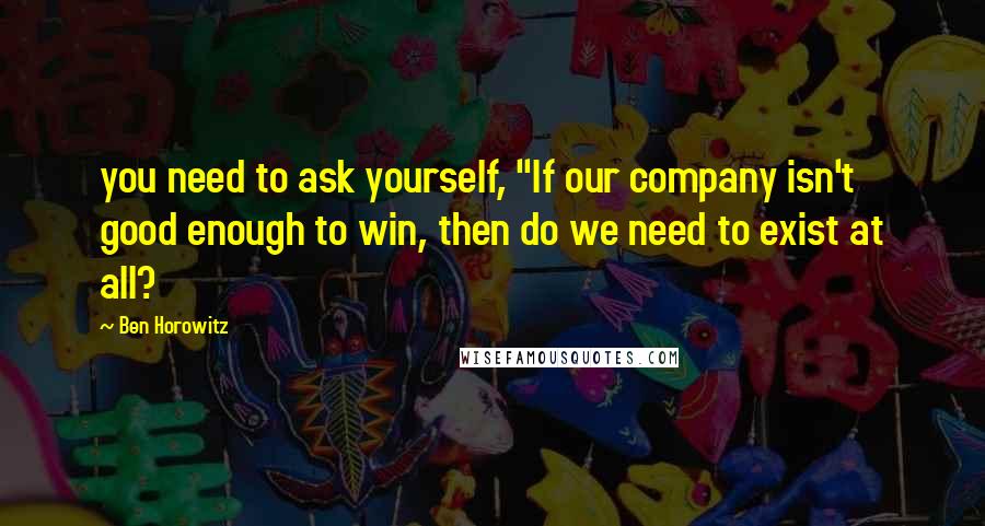 Ben Horowitz Quotes: you need to ask yourself, "If our company isn't good enough to win, then do we need to exist at all?