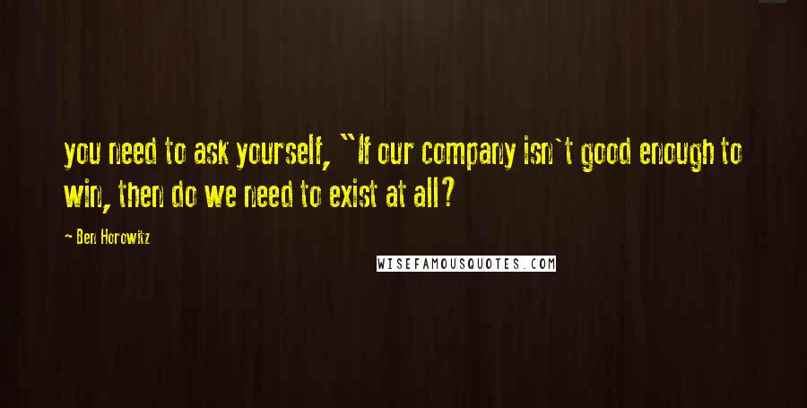 Ben Horowitz Quotes: you need to ask yourself, "If our company isn't good enough to win, then do we need to exist at all?