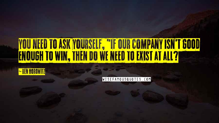 Ben Horowitz Quotes: you need to ask yourself, "If our company isn't good enough to win, then do we need to exist at all?
