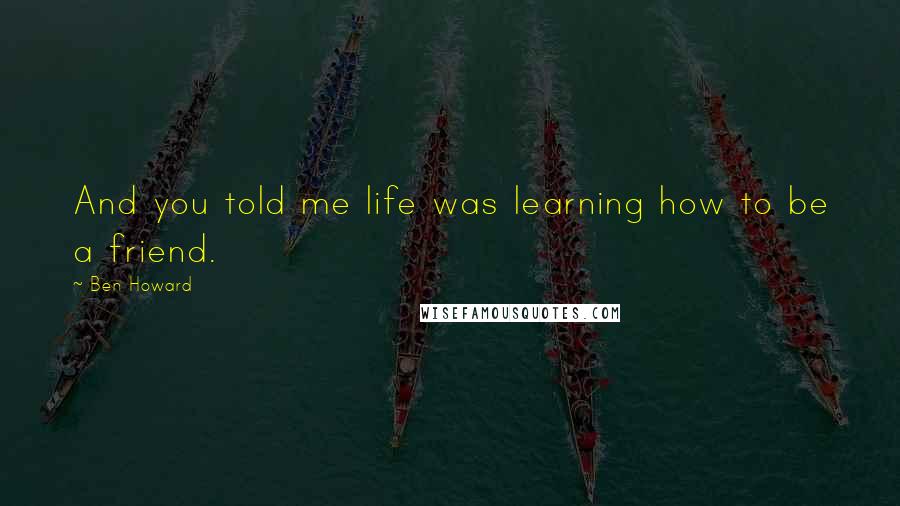 Ben Howard Quotes: And you told me life was learning how to be a friend.