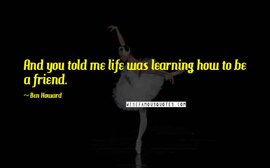 Ben Howard Quotes: And you told me life was learning how to be a friend.