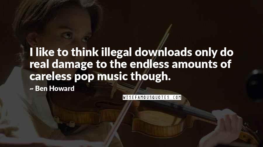 Ben Howard Quotes: I like to think illegal downloads only do real damage to the endless amounts of careless pop music though.