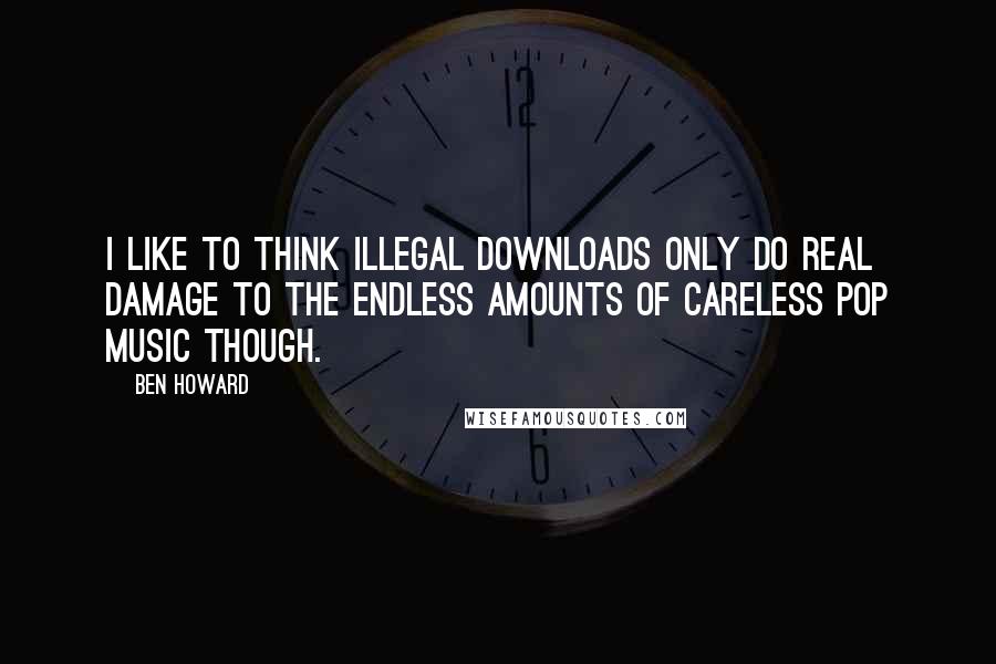 Ben Howard Quotes: I like to think illegal downloads only do real damage to the endless amounts of careless pop music though.