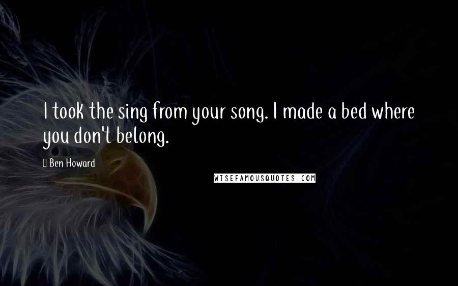 Ben Howard Quotes: I took the sing from your song. I made a bed where you don't belong.